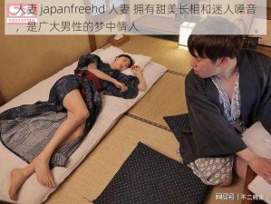 人妻 japanfreehd 人妻 拥有甜美长相和迷人嗓音，是广大男性的梦中情人