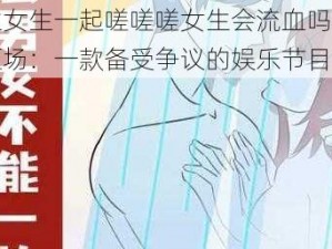 男生女生一起嗟嗟嗟女生会流血吗遭黑粉砸场：一款备受争议的娱乐节目