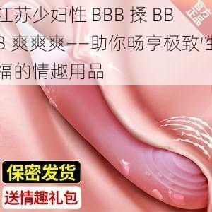 江苏少妇性 BBB 搡 BBB 爽爽爽——助你畅享极致性福的情趣用品