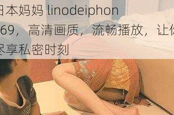 日本妈妈 linodeiphone69，高清画质，流畅播放，让你尽享私密时刻