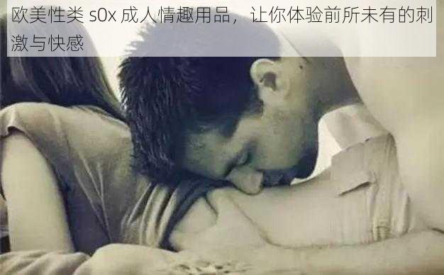 欧美性类 s0x 成人情趣用品，让你体验前所未有的刺激与快感